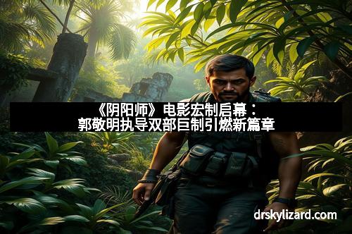 《阴阳师》电影宏制启幕：郭敬明执导双部巨制引燃新篇章